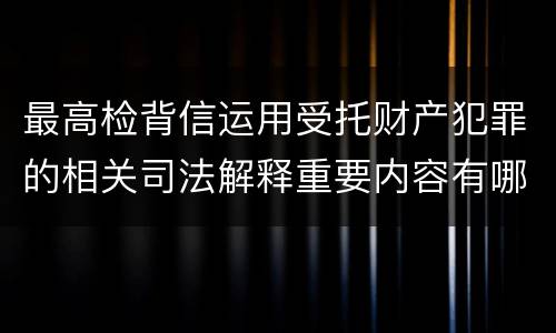最高检背信运用受托财产犯罪的相关司法解释重要内容有哪些