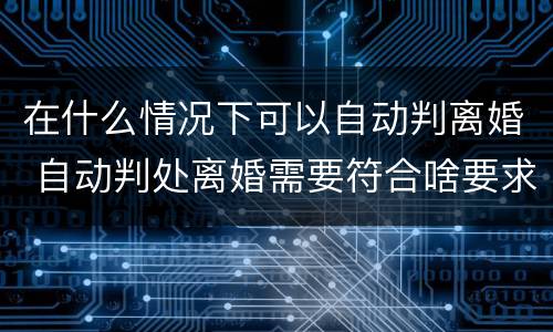 在什么情况下可以自动判离婚 自动判处离婚需要符合啥要求