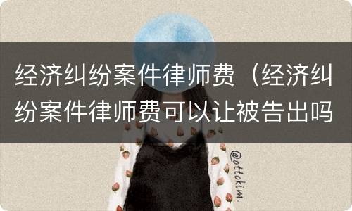 经济纠纷案件律师费（经济纠纷案件律师费可以让被告出吗）