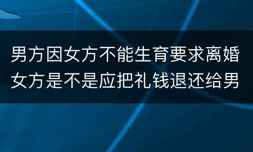 男方因女方不能生育要求离婚女方是不是应把礼钱退还给男方
