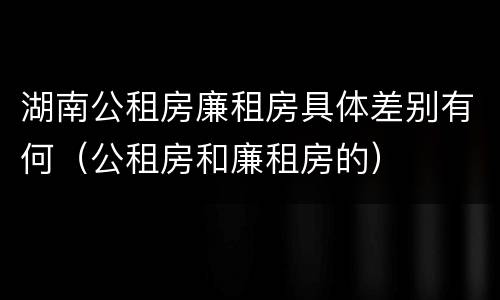 湖南公租房廉租房具体差别有何（公租房和廉租房的）
