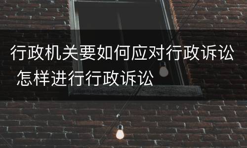 行政机关要如何应对行政诉讼 怎样进行行政诉讼