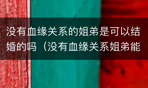 没有血缘关系的姐弟是可以结婚的吗（没有血缘关系姐弟能结婚吗）