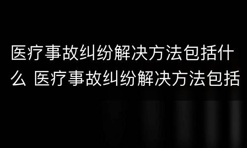 医疗事故纠纷解决方法包括什么 医疗事故纠纷解决方法包括什么方面