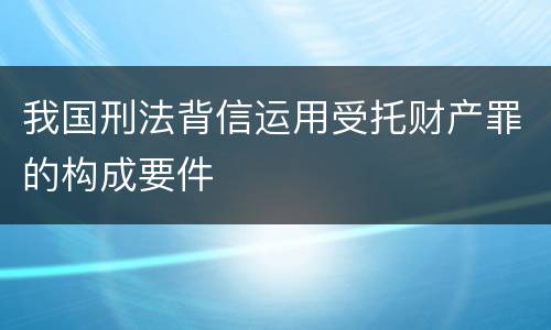 我国刑法背信运用受托财产罪的构成要件