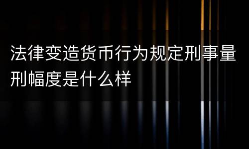 法律变造货币行为规定刑事量刑幅度是什么样