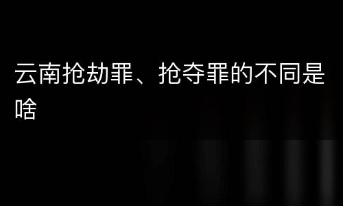 云南抢劫罪、抢夺罪的不同是啥