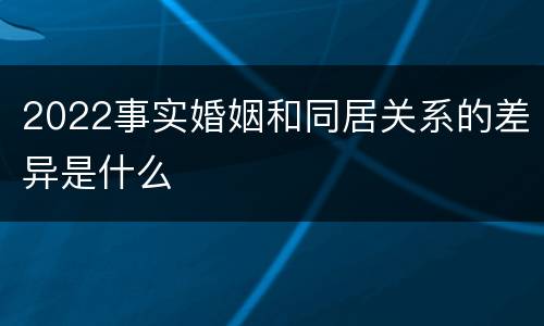 2022事实婚姻和同居关系的差异是什么