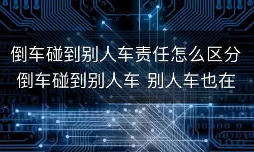 倒车碰到别人车责任怎么区分 倒车碰到别人车 别人车也在行驶状态责任怎么区分