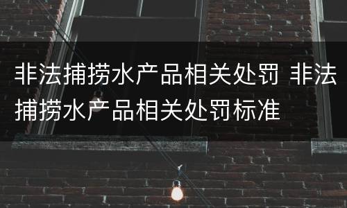 非法捕捞水产品相关处罚 非法捕捞水产品相关处罚标准