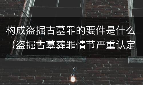构成盗掘古墓罪的要件是什么（盗掘古墓葬罪情节严重认定）