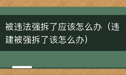 被违法强拆了应该怎么办（违建被强拆了该怎么办）