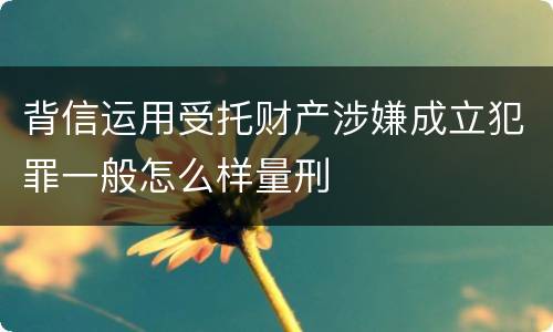背信运用受托财产涉嫌成立犯罪一般怎么样量刑