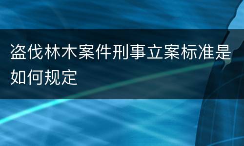 盗伐林木案件刑事立案标准是如何规定