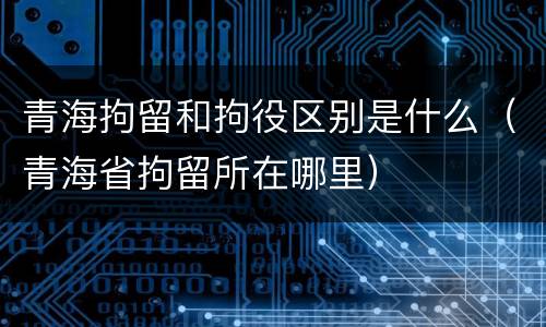 青海拘留和拘役区别是什么（青海省拘留所在哪里）