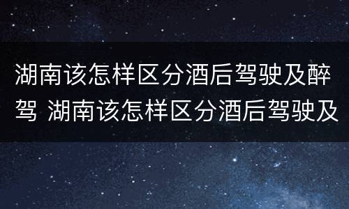 湖南该怎样区分酒后驾驶及醉驾 湖南该怎样区分酒后驾驶及醉驾和醉驾