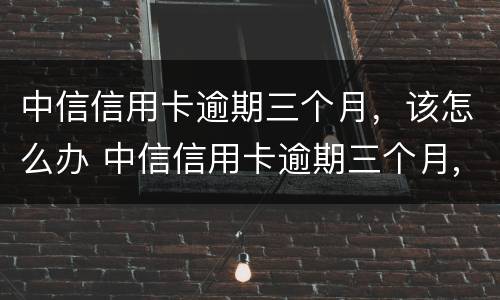 中信信用卡逾期三个月，该怎么办 中信信用卡逾期三个月,该怎么办理