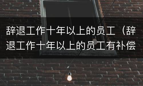 辞退工作十年以上的员工（辞退工作十年以上的员工有补偿吗）