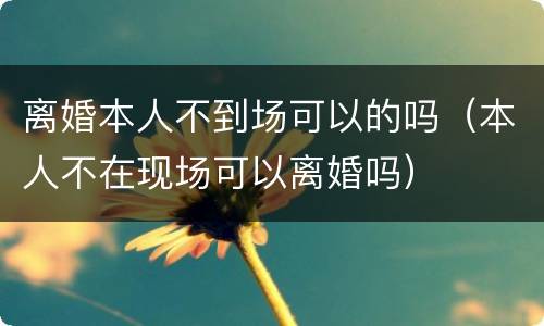 离婚本人不到场可以的吗（本人不在现场可以离婚吗）