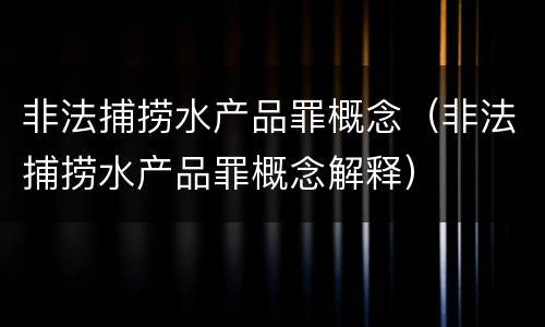 非法捕捞水产品罪概念（非法捕捞水产品罪概念解释）