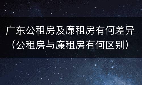 广东公租房及廉租房有何差异（公租房与廉租房有何区别）