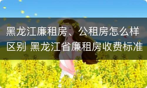 黑龙江廉租房、公租房怎么样区别 黑龙江省廉租房收费标准是多少