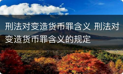 刑法对变造货币罪含义 刑法对变造货币罪含义的规定