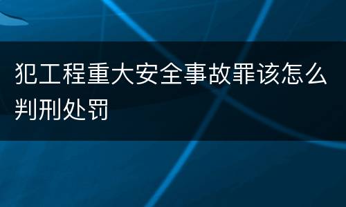 犯工程重大安全事故罪该怎么判刑处罚