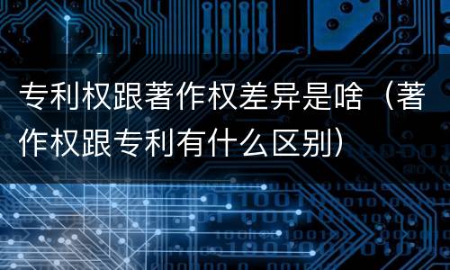 专利权跟著作权差异是啥（著作权跟专利有什么区别）