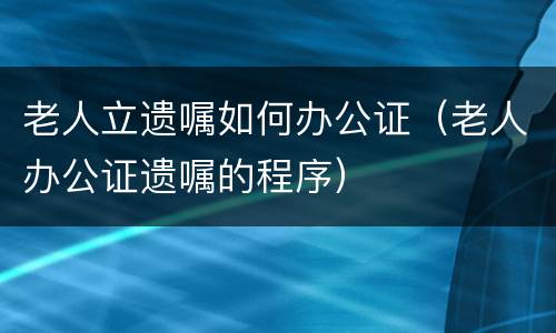 老人立遗嘱如何办公证（老人办公证遗嘱的程序）
