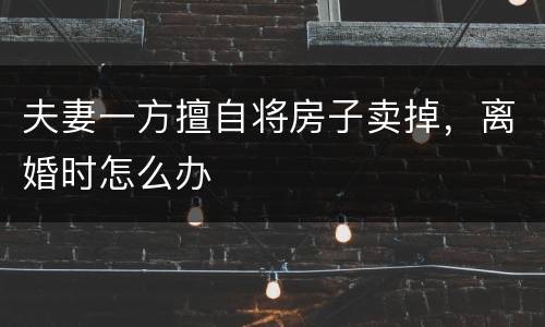 夫妻一方擅自将房子卖掉，离婚时怎么办