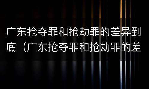 广东抢夺罪和抢劫罪的差异到底（广东抢夺罪和抢劫罪的差异到底是什么）