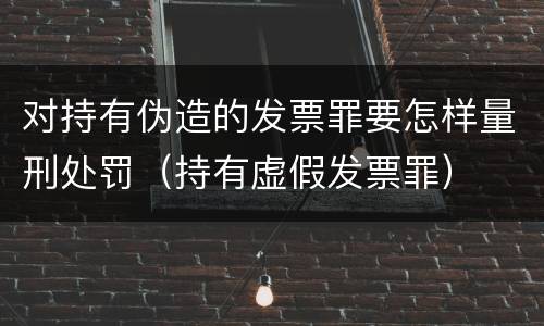对持有伪造的发票罪要怎样量刑处罚（持有虚假发票罪）