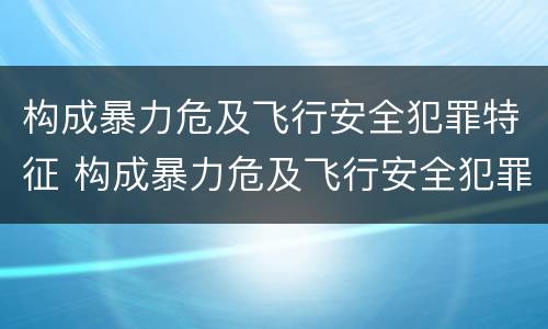 构成暴力危及飞行安全犯罪特征 构成暴力危及飞行安全犯罪特征的是