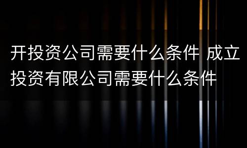 开投资公司需要什么条件 成立投资有限公司需要什么条件