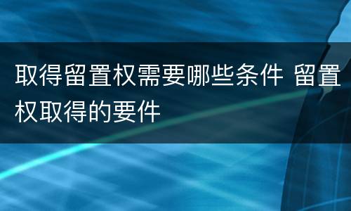 取得留置权需要哪些条件 留置权取得的要件