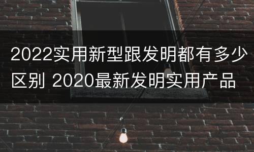 2022实用新型跟发明都有多少区别 2020最新发明实用产品