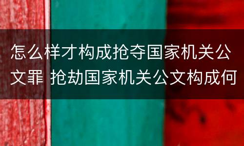 怎么样才构成抢夺国家机关公文罪 抢劫国家机关公文构成何罪