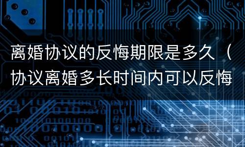 离婚协议的反悔期限是多久（协议离婚多长时间内可以反悔）