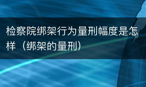 检察院绑架行为量刑幅度是怎样（绑架的量刑）