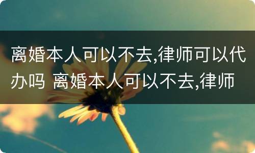 离婚本人可以不去,律师可以代办吗 离婚本人可以不去,律师可以代办吗
