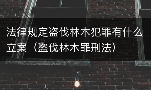 法律规定盗伐林木犯罪有什么立案（盗伐林木罪刑法）