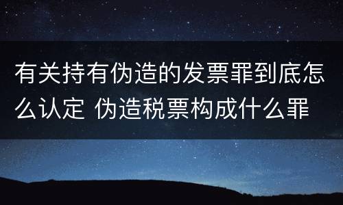 有关持有伪造的发票罪到底怎么认定 伪造税票构成什么罪