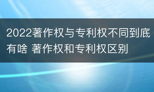 2022著作权与专利权不同到底有啥 著作权和专利权区别