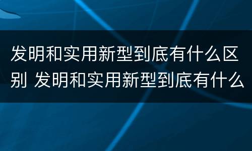 发明和实用新型到底有什么区别 发明和实用新型到底有什么区别呢