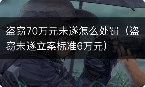 盗窃70万元未遂怎么处罚（盗窃未遂立案标准6万元）