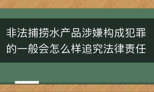 非法捕捞水产品涉嫌构成犯罪的一般会怎么样追究法律责任