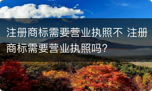 注册商标需要营业执照不 注册商标需要营业执照吗?