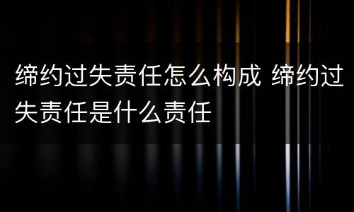 缔约过失责任怎么构成 缔约过失责任是什么责任