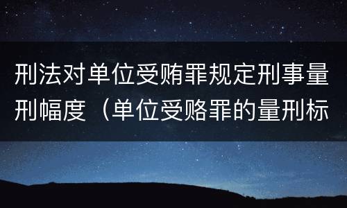 刑法对单位受贿罪规定刑事量刑幅度（单位受赂罪的量刑标准2018）